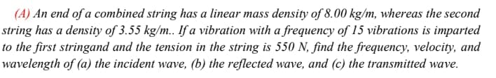 (A) An end of a combined string has a linear mass density of 8.00 kg/m, whereas the second
string has a density of 3.55 kg/m. If a vibration with a frequency of 15 vibrations is imparted
to the first stringand and the tension in the string is 550 N, find the frequency, velocity, and
wavelength of (a) the incident wave, (b) the reflected wave, and (c) the transmitted wave.
