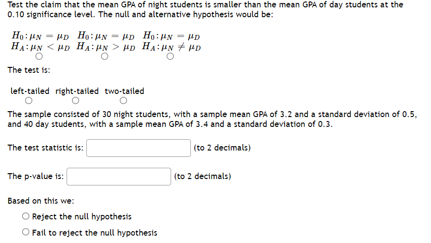Test the claim that the mean GPA of night students is smaller than the mean GPA of day students at the
0.10 significance level. The null and alternative hypothesis would be:
Ho: HN = µD Họ:µN = µD Họ:µN = µD
HA: HN < HD HA:µN > µD HA:µN + µD
The test is:
left-tailed right-tailed two-tailed
The sample consisted of 30 night students, with a sample mean GPA of 3.2 and a standard deviation of 0.5,
and 40 day students, with a sample mean GPA of 3.4 and a standard deviation of 0.3.
The test statistic is:
| (to 2 decimals)
The p-value is:
(to 2 decimals)
Based on this we:
Reject the null hypothesis
Fail to reject the null hypothesis
