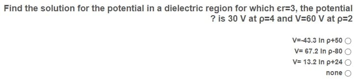 Find the solution for the potential in a dielectric region for which er=3, the potential
? is 30 V at p=4 and V=60 V at p=2
V=-43.3 In p+50 O
V= 67.2 In p-80 O
V= 13.2 In p+24 O
none
