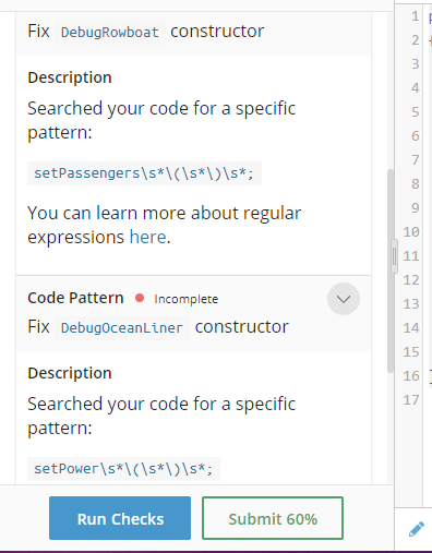 1.
Fix DebugRowboat constructor
2
3
Description
4
Searched your code for a specific
pattern:
5
6.
7
setPassengers\s*\(\s*\)\s*;
You can learn more about regular
expressions here.
10
11
12
Code Pattern • Incomplete
13
Fix DebugoceanLiner constructor
14
15
Description
16
17
Searched your code for a specific
pattern:
setPower\s*\(\s*\)\s*;
Run Checks
Submit 60%
