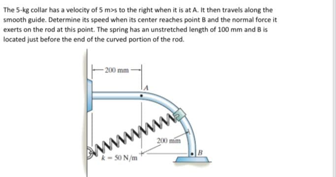 The 5-kg collar has a velocity of 5 m>s to the right when it is at A. It then travels along the
smooth guide. Determine its speed when its center reaches point B and the normal force it
exerts on the rod at this point. The spring has an unstretched length of 100 mm and B is
located just before the end of the curved portion of the rod.
- 200 mm
200 mm
wwww
k- 50 N/m
