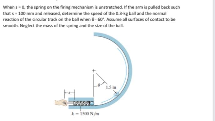 When s = 0, the spring on the firing mechanism is unstretched. If the arm is pulled back such
that s = 100 mm and released, determine the speed of the 0.3-kg ball and the normal
reaction of the circular track on the ball when 0= 60". Assume all surfaces of contact to be
smooth. Neglect the mass of the spring and the size of the ball.
1.5 m
k - 1500 N/m
