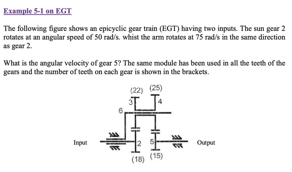 Example 5-1 on EGT
The following figure shows an epicyclic gear train (EGT) having two inputs. The sun gear 2
rotates at an angular speed of 50 rad/s. whist the arm rotates at 75 rad/s in the same direction
as gear 2.
What is the angular velocity of gear 5? The same module has been used in all the teeth of the
gears and the number of teeth on each gear is shown in the brackets.
(22) (25)
3T
Input
Output
(15)
6
alle
(18)
WY