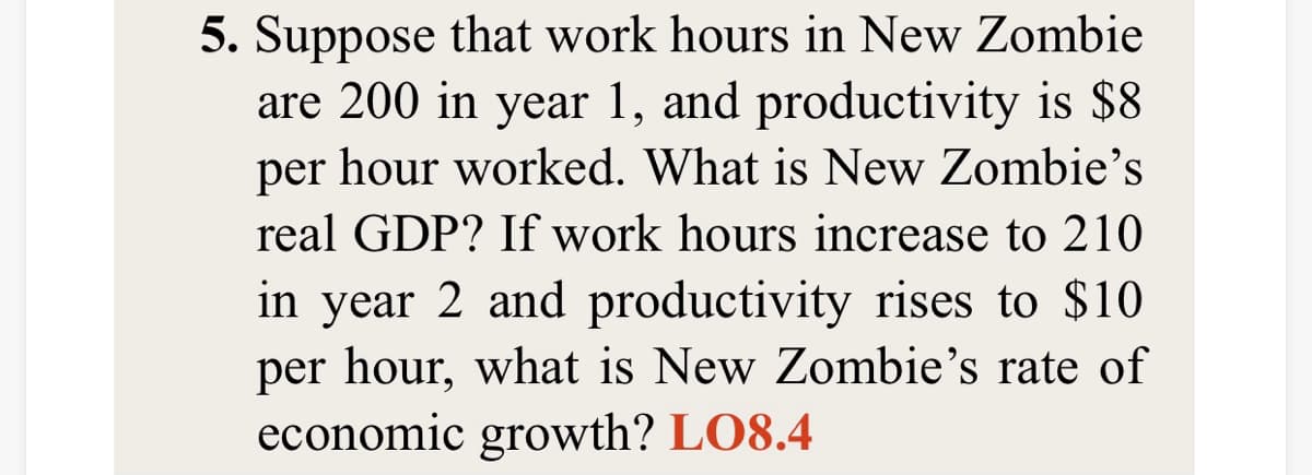 - Suppose that work hours in New Zombie
are 200 in year 1, and productivity is $8
per hour worked. What is New Zombie's
real GDP? If work hours increase to 210
in year 2 and productivity rises to $10
per hour, what is New Zombie's rate of
economic growth? LO8.4
