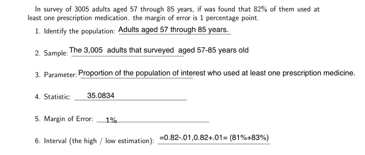 In survey of 3005 adults aged 57 through 85 years, if was found that 82% of them used at
least one prescription medication. the margin of error is 1 percentage point.
1. Identify the population: Adults aged 57 through 85 years.
2. Sample:
The 3,005 adults that surveyed aged 57-85 years old
3. Parameter: Proportion of the population of interest who used at least one prescription medicine.
4. Statistic:
35.0834
5. Margin of Error:
1%
6. Interval (the high / low estimation): =0.82-.01,0.82+.01= (81%+83%)
