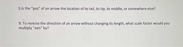 5.Is the "pos" of an arrow the location of its tail, its tip, its middle, or somewhere else?
9. To reverse the direction of an arrow without changing its length, what scale factor would you
multiply "axis" by?
