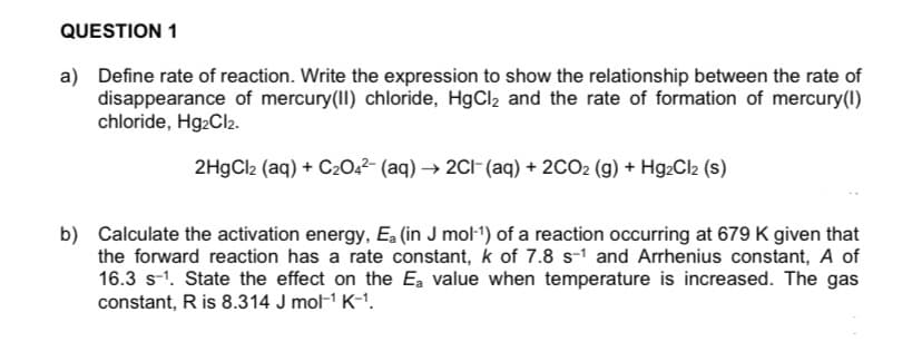 QUESTION 1
a) Define rate of reaction. Write the expression to show the relationship between the rate of
disappearance of mercury(II) chloride, HgCl2 and the rate of formation of mercury(1)
chloride, Hg2Cl2.
2HgCl2 (aq) + C2042- (aq) → 2CI-(aq) + 2CO2 (g) + Hg2Cl2 (s)
b) Calculate the activation energy, Ea (in J mol-1) of a reaction occurring at 679 K given that
the forward reaction has a rate constant, k of 7.8 s-1 and Arrhenius constant, A of
16.3 s-1. State the effect on the Ea value when temperature is increased. The gas
constant, R is 8.314 J mol-1 K-1.
