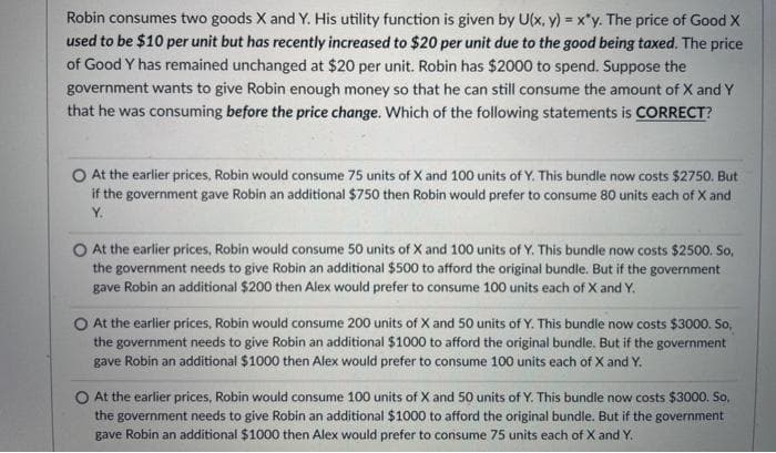 Robin consumes two goods X and Y. His utility function is given by U(x, y) = x*y. The price of Good X
used to be $10 per unit but has recently increased to $20 per unit due to the good being taxed. The price
of Good Y has remained unchanged at $20 per unit. Robin has $2000 to spend. Suppose the
government wants to give Robin enough money so that he can still consume the amount of X and Y
that he was consuming before the price change. Which of the following statements is CORRECT?
O At the earlier prices, Robin would consume 75 units of X and 100 units of Y. This bundle now costs $2750. But
if the government gave Robin an additional $750 then Robin would prefer to consume 80 units each of X and
Y.
At the earlier prices, Robin would consume 50 units of X and 100 units of Y. This bundle now costs $2500. So,
the government needs to give Robin an additional $500 to afford the original bundle. But if the government
gave Robin an additional $200 then Alex would prefer to consume 100 units each of X and Y.
O At the earlier prices, Robin would consume 200 units of X and 50 units of Y. This bundle now costs $3000. So,
the government needs to give Robin an additional $1000 to afford the original bundle. But if the government
gave Robin an additional $1000 then Alex would prefer to consume 100 units each of X and Y.
O At the earlier prices, Robin would consume 100 units of X and 50 units of Y. This bundle now costs $3000. So,
the government needs to give Robin an additional $1000 to afford the original bundle. But if the government
gave Robin an additional $1000 then Alex would prefer to consume 75 units each of X and Y.