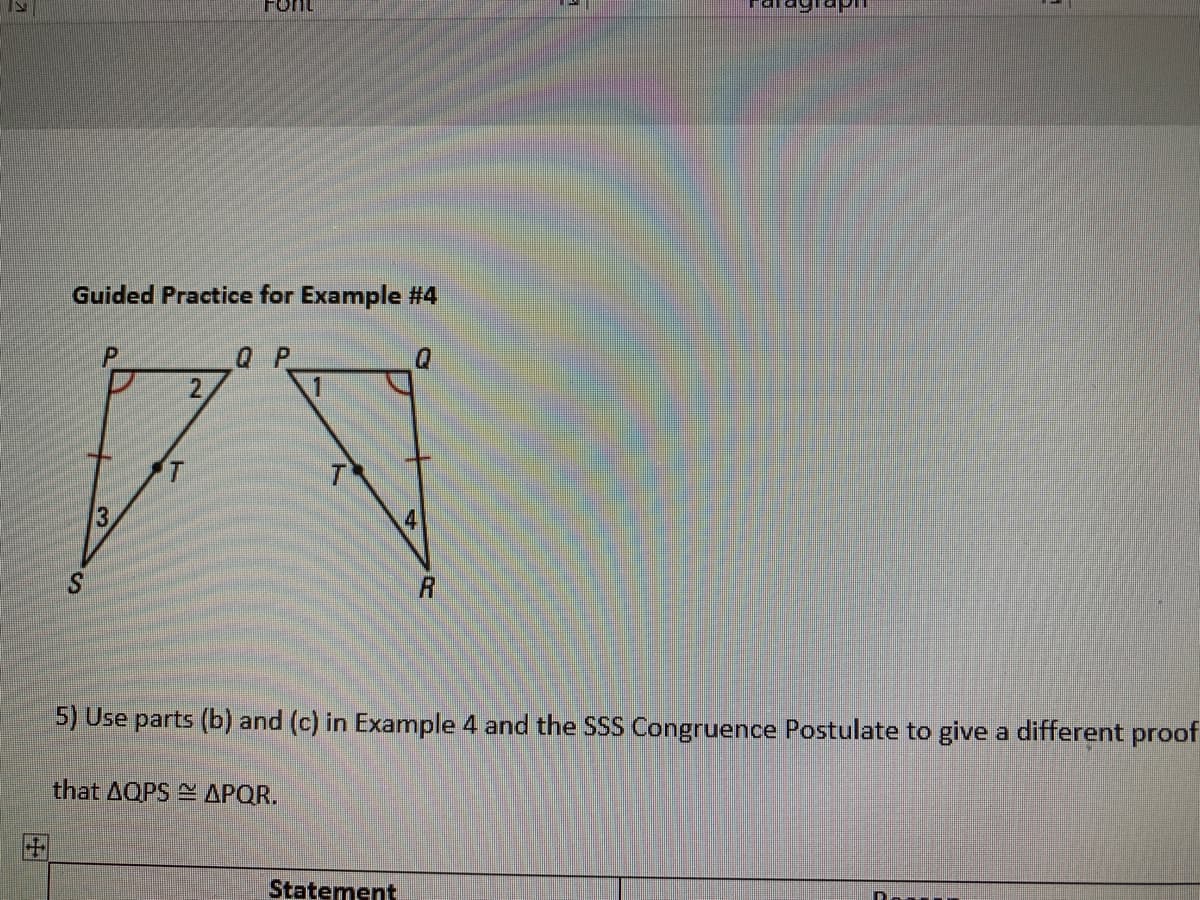 Font
Guided Practice for Example #4
Q P
2.
3
41
S.
5) Use parts (b) and (c) in Example 4 and the SSS Congruence Postulate to give a different proof
that AQPS APQR.
田
Statement
