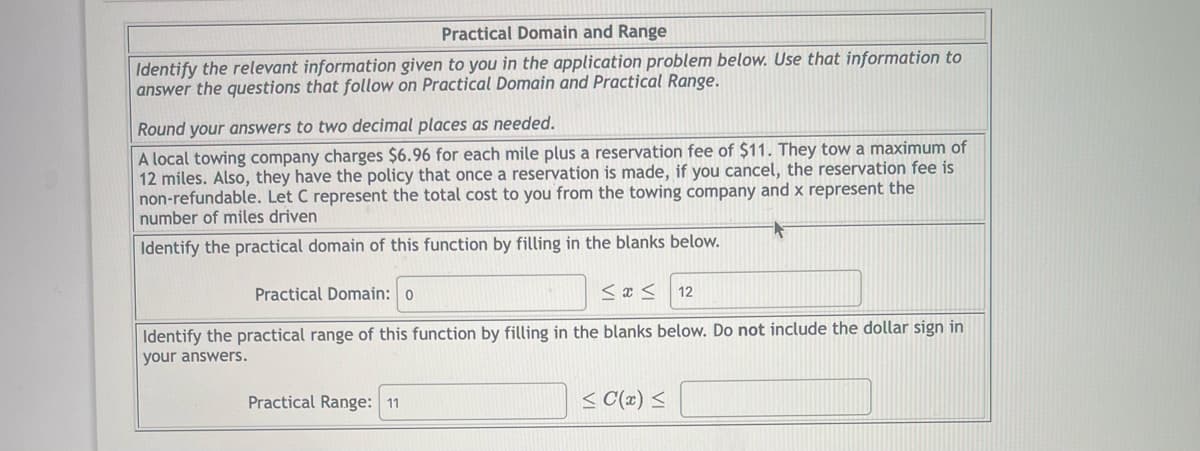Practical Domain and Range
Identify the relevant information given to you in the application problem below. Use that information to
answer the questions that follow on Practical Domain and Practical Range.
Round your answers to two decimal places as needed.
A local towing company charges $6.96 for each mile plus a reservation fee of $11. They tow a maximum of
12 miles. Also, they have the policy that once a reservation is made, if you cancel, the reservation fee is
non-refundable. Let C represent the total cost to you from the towing company and x represent the
number of miles driven
Identify the practical domain of this function by filling in the blanks below.
Practical Domain: o
M&M
12
Identify the practical range of this function by filling in the blanks below. Do not include the dollar sign in
your answers.
Practical Range: 11
≤ C(x) ≤