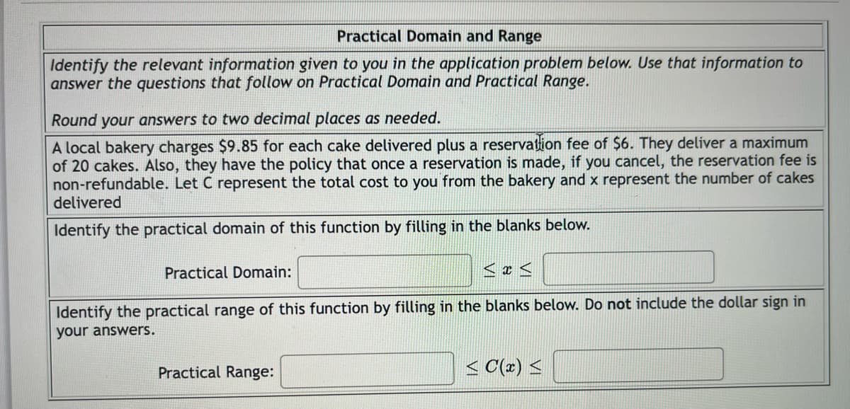 Practical Domain and Range
Identify the relevant information given to you in the application problem below. Use that information to
answer the questions that follow on Practical Domain and Practical Range.
Round your answers to two decimal places as needed.
A local bakery charges $9.85 for each cake delivered plus a reservation fee of $6. They deliver a maximum
of 20 cakes. Also, they have the policy that once a reservation is made, if you cancel, the reservation fee is
non-refundable. Let C represent the total cost to you from the bakery and x represent the number of cakes
delivered
Identify the practical domain of this function by filling in the blanks below.
Practical Domain:
Identify the practical range of this function by filling in the blanks below. Do not include the dollar sign in
your answers.
Practical Range:
<C(x) ≤