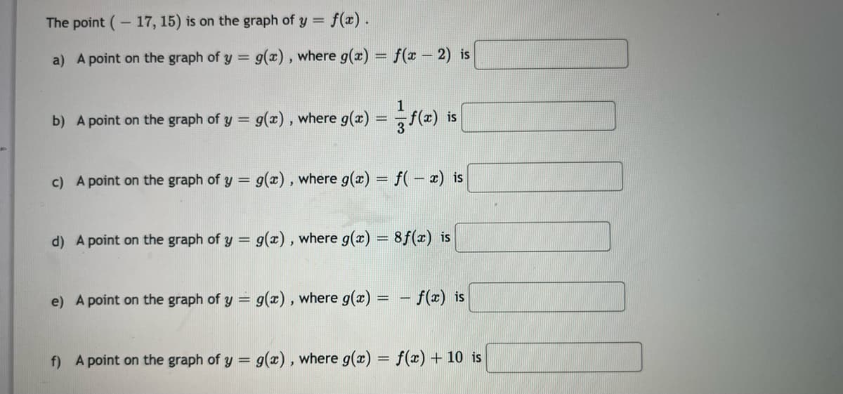 -17, 15) is on the graph of y = f(x).
a) A point on the graph of y = g(x), where g(x) = f(x - 2) is
The point
b) A point on the graph of y = g(x), where g(x) = f(x) is
c) A point on the graph of y = g(x), where g(x) = f(-x) is
d) A point on the graph of y = g(x), where g(x) = 8f(x) is
e) A point on the graph of y = g(x), where g(x):
f(x) is
f) A point on the graph of y = g(x), where g(x) = f(x) + 10 is