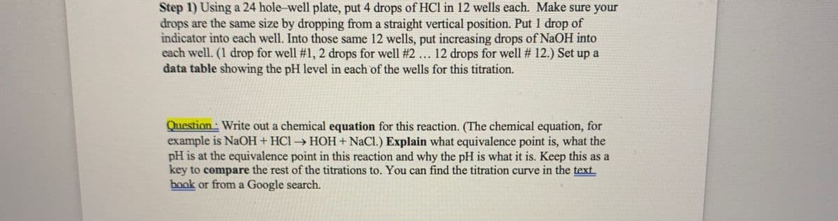 Step 1) Using a 24 hole-well plate, put 4 drops of HCl in 12 wells each. Make sure your
drops are the same size by dropping from a straight vertical position. Put 1 drop of
indicator into each well. Into those same 12 wells, put increasing drops of NaOH into
each well. (1 drop for well #1, 2 drops for well #2... 12 drops for well # 12.) Set up a
data table showing the pH level in each of the wells for this titration.
Question: Write out a chemical equation for this reaction. (The chemical equation, for
example is NaOH + HCl → HOH+ NaCl.) Explain what equivalence point is, what the
pH is at the equivalence point in this reaction and why the pH is what it is. Keep this as a
key to compare the rest of the titrations to. You can find the titration curve in the text
book or from a Google search.
