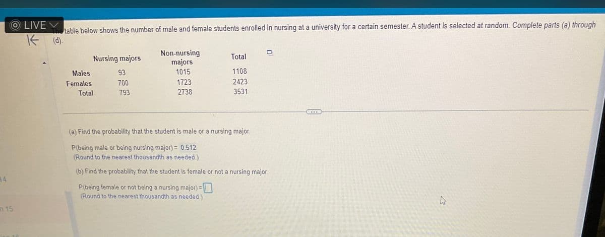 14
OLIVE
The table below shows the number of male and female students enrolled in nursing at a university for a certain semester. A student is selected at random. Complete parts (a) through
K (d).
m 15
Nursing majors
93
700
793
Males
Females
Total
Non-nursing
majors
1015
1723
2738
Total
1108
2423
3531
(a) Find the probability that the student is male or a nursing major.
P(being male or being nursing major) = 0.512
(Round to the nearest thousandth as needed.)
(b) Find the probability that the student is female or not a nursing major.
P(being female or not being a nursing major) =
(Round to the nearest thousandth as needed.)
4