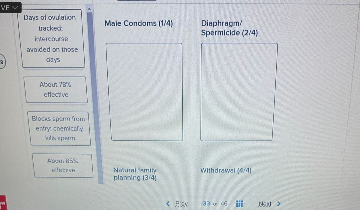 VE
8
w
Days of ovulation
tracked;
intercourse
avoided on those
days
About 78%
effective
Blocks sperm from
entry; chemically
kills sperm
About 85%
effective
Male Condoms (1/4)
Natural family
planning (3/4)
< Prev.
Diaphragm/
Spermicide (2/4)
Withdrawal (4/4)
33 of 46
www
CIT
Next >