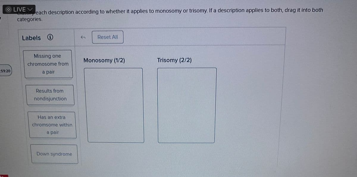 OLIVE
assify each description according to whether it applies to monosomy or trisomy. If a description applies to both, drag it into both
categories.
:59:20
Labels
Missing one
chromosome from
a pair
Results from
nondisjunction
Has an extra
chromsome within
a pair
Down syndrome
Reset All
Monosomy (1/2)
Trisomy (2/2)