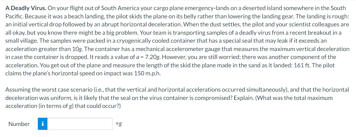 A Deadly Virus. On your flight out of South America your cargo plane emergency-lands on a deserted island somewhere in the South
Pacific. Because it was a beach landing, the pilot skids the plane on its belly rather than lowering the landing gear. The landing is rough:
an initial vertical drop followed by an abrupt horizontal deceleration. When the dust settles, the pilot and your scientist colleagues are
all okay, but you know there might be a big problem. Your team is transporting samples of a deadly virus from a recent breakout in a
small village. The samples were packed in a cryogenically cooled container that has a special seal that may leak if it exceeds an
acceleration greater than 10g. The container has a mechanical accelerometer gauge that measures the maximum vertical deceleration
in case the container is dropped. It reads a value of a = 7.20g. However, you are still worried: there was another component of the
acceleration. You get out of the plane and measure the length of the skid the plane made in the sand as it landed: 161 ft. The pilot
claims the plane's horizontal speed on impact was 150 m.p.h.
Assuming the worst case scenario (i.e., that the vertical and horizontal accelerations occurred simultaneously), and that the horizontal
deceleration was uniform, is it likely that the seal on the virus container is compromised? Explain. (What was the total maximum
acceleration (in terms of g) that could occur?)
Number i
xg