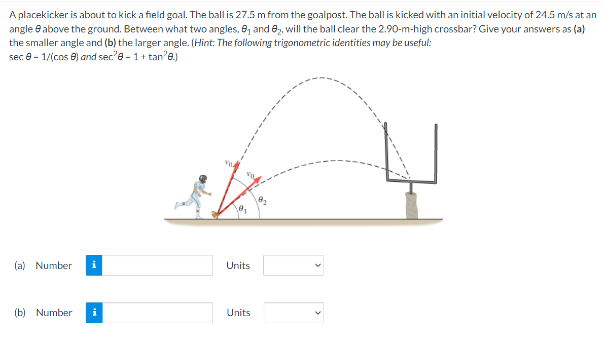 A placekicker is about to kick a field goal. The ball is 27.5 m from the goalpost. The ball is kicked with an initial velocity of 24.5 m/s at an
angle above the ground. Between what two angles, 0₁ and 02, will the ball clear the 2.90-m-high crossbar? Give your answers as (a)
the smaller angle and (b) the larger angle. (Hint: The following trigonometric identities may be useful:
sec = 1/(cos) and sec²0 = 1 + tan²0.)
(a) Number i
(b) Number i
vo
vo.
Units
Units
10₂