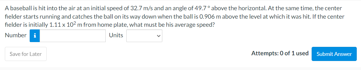A baseball is hit into the air at an initial speed of 32.7 m/s and an angle of 49.7° above the horizontal. At the same time, the center
fielder starts running and catches the ball on its way down when the ball is 0.906 m above the level at which it was hit. If the center
fielder is initially 1.11 x 10² m from home plate, what must be his average speed?
Number i
Units
Save for Later
Attempts: 0 of 1 used
Submit Answer