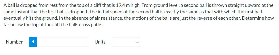 A ball is dropped from rest from the top of a cliff that is 19.4 m high. From ground level, a second ball is thrown straight upward at the
same instant that the first ball is dropped. The initial speed of the second ball is exactly the same as that with which the first ball
eventually hits the ground. In the absence of air resistance, the motions of the balls are just the reverse of each other. Determine how
far below the top of the cliff the balls cross paths.
Number
i
Units