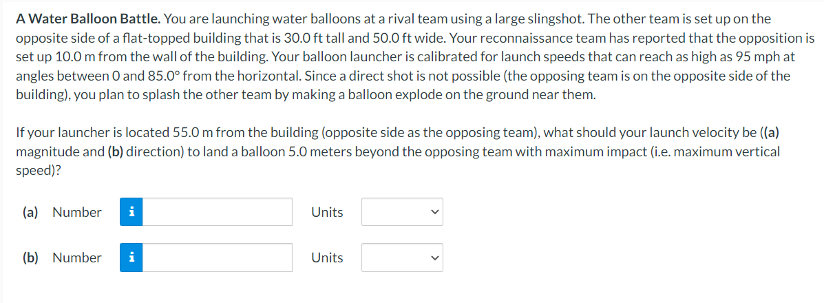 A Water Balloon Battle. You are launching water balloons at a rival team using a large slingshot. The other team is set up on the
opposite side of a flat-topped building that is 30.0 ft tall and 50.0 ft wide. Your reconnaissance team has reported that the opposition is
set up 10.0 m from the wall of the building. Your balloon launcher is calibrated for launch speeds that can reach as high as 95 mph at
angles between 0 and 85.0° from the horizontal. Since a direct shot is not possible (the opposing team is on the opposite side of the
building), you plan to splash the other team by making a balloon explode on the ground near them.
If your launcher is located 55.0 m from the building (opposite side as the opposing team), what should your launch velocity be ((a)
magnitude and (b) direction) to land a balloon 5.0 meters beyond the opposing team with maximum impact (i.e. maximum vertical
speed)?
(a) Number i
(b) Number i
Units
Units