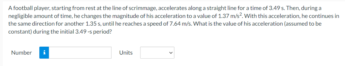 A football player, starting from rest at the line of scrimmage, accelerates along a straight line for a time of 3.49 s. Then, during a
negligible amount of time, he changes the magnitude of his acceleration to a value of 1.37 m/s2. With this acceleration, he continues in
the same direction for another 1.35 s, until he reaches a speed of 7.64 m/s. What is the value of his acceleration (assumed to be
constant) during the initial 3.49 -s period?
Number i
Units