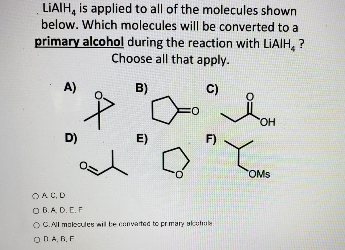 LIAIH, is applied to all of the molecules shown
below. Which molecules will be converted to a
primary alcohol during the reaction with LIAIH, ?
Choose all that apply.
4
A)
B)
C)
HO.
D)
E)
F)
COMS
O A. C, D
O B. A, D, E, F
C. All molecules will be converted to primary alcohols.
O D.A, B, E
