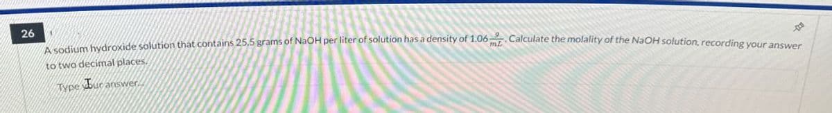 26
to two decimal places.
Type Bur answer.
A sodium hydroxide solution that contains 25.5 grams of NaOH per liter of solution has a density of 1.06 - Calculate the molality of the NaOH solution, recording your answer
良