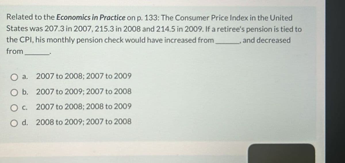 Related to the Economics in Practice on p. 133: The Consumer Price Index in the United
States was 207.3 in 2007, 215.3 in 2008 and 214.5 in 2009. If a retiree's pension is tied to
the CPI, his monthly pension check would have increased from
from
, and decreased
O a. 2007 to 2008; 2007 to 2009
O b. 2007 to 2009; 2007 to 2008
O c.
2007 to 2008; 2008 to 2009
Od. 2008 to 2009; 2007 to 2008