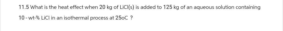 11.5 What is the heat effect when 20 kg of LiCI(s) is added to 125 kg of an aqueous solution containing
10- wt-% LiCl in an isothermal process at 25oC ?