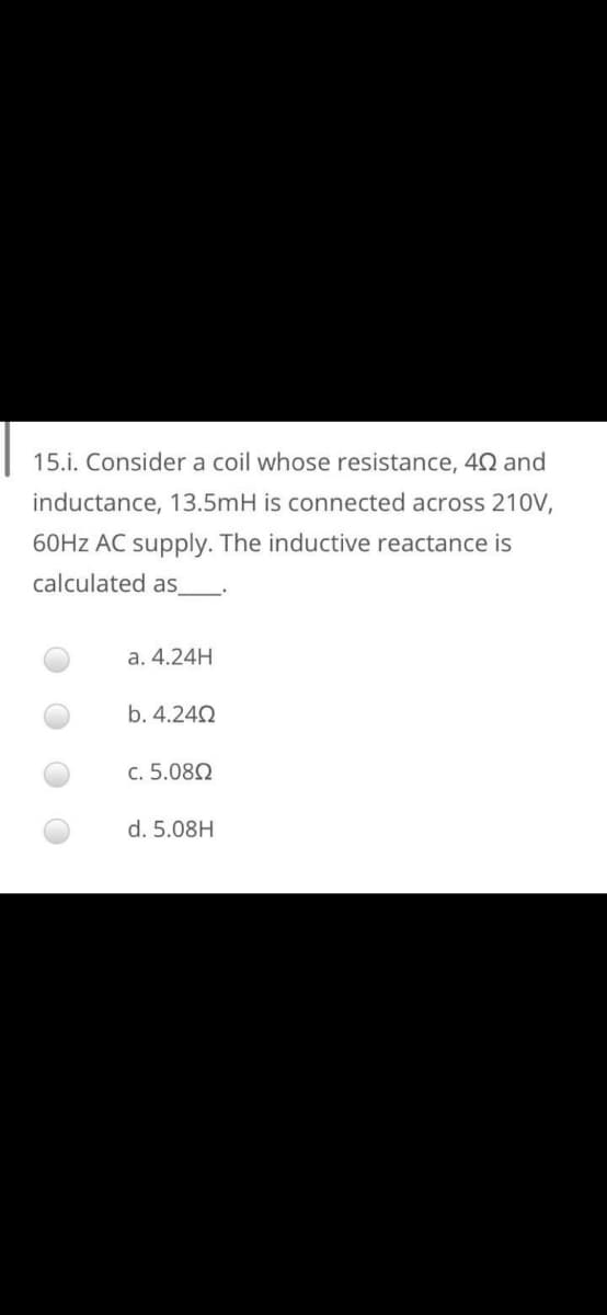 15.i. Consider a coil whose resistance, 42 and
inductance, 13.5mH is connected across 210V,
60HZ AC supply. The inductive reactance is
calculated as
a. 4.24H
b. 4.242
c. 5.082
d. 5.08H
