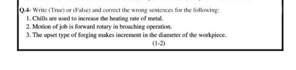 04- Write (True) or (False) and correct the wrong sentences for the following:
1. Chills are used to increase the heating rate of metal.
2. Motion of job is forward rotary in broaching operation.
3. The upset type of forging makes increment in the diameter of the workpiece.
(1-2)
