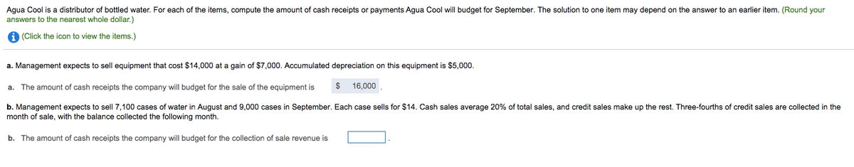 Agua Cool is a distributor of bottled water. For each of the items, compute the amount of cash receipts or payments Agua Cool will budget for September. The solution to one item may depend on the answer to an earlier item. (Round your
answers to the nearest whole dollar.)
A (Click the icon to view the items.)
a. Management expects to sell equipment that cost $14,000 at a gain of $7,000. Accumulated depreciation on this equipment is $5,000.
The amount of cash receipts the company will budget for the sale of the equipment is
$
16,000
а.
b. Management expects to sell 7,100 cases of water in August and 9,000 cases in September. Each case sells for $14. Cash sales average 20% of total sales, and credit sales make up the rest. Three-fourths of credit sales are collected in the
month of sale, with the balance collected the following month.
b. The amount of cash receipts the company will budget for the collection of sale revenue is
