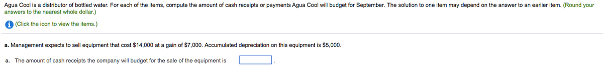 Agua Cool is a distributor of bottled water. For each of the items, compute the amount of cash receipts or payments Agua Cool will budget for September. The solution to one item may depend on the answer to an earlier item. (Round your
answers to the nearest whole dollar.)
A (Click the icon to view the items.)
a. Management expects to sell equipment that cost $14,000 at a gain of $7,000. Accumulated depreciation on this equipment is $5,000.
a. The amount of cash receipts the company will budget for the sale of the equipment is
