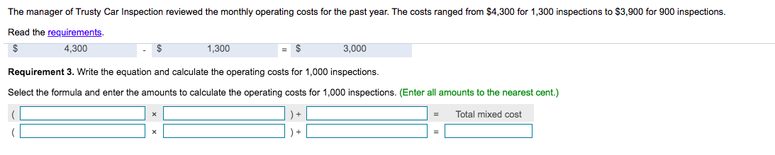 The manager of Trusty Car Inspection reviewed the monthly operating costs for the past year. The costs ranged from $4,300 for 1,300 inspections to $3,900 for 900 inspections.
Read the requirements.
24
4,300
1,300
$
3,000
Requirement 3. Write the equation and calculate the operating costs for 1,000 inspections.
Select the formula and enter the amounts to calculate the operating costs for 1,000 inspections. (Enter all amounts to the nearest cent.)
Total mixed cost
