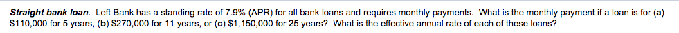 Straight bank loan. Left Bank has a standing rate of 7.9% (APR) for all bank loans and requires monthly payments. What is the monthly payment if a loan is for (a)
$110,000 for 5 years, (b) $270,000 for 11 years, or (c) $1,150,000 for 25 years? What is the effective annual rate of each of these loans?
