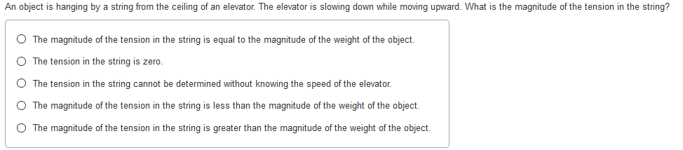 An object is hanging by a string from the ceiling of an elevator. The elevator is slowing down while moving upward. What is the magnitude of the tension in the string?
O The magnitude of the tension in the string is equal to the magnitude of the weight of the object.
O The tension in the string is zero.
O The tension in the string cannot be determined without knowing the speed of the elevator.
O The magnitude of the tension in the string is less than the magnitude of the weight of the object.
O The magnitude of the tension in the string is greater than the magnitude of the weight of the object.
