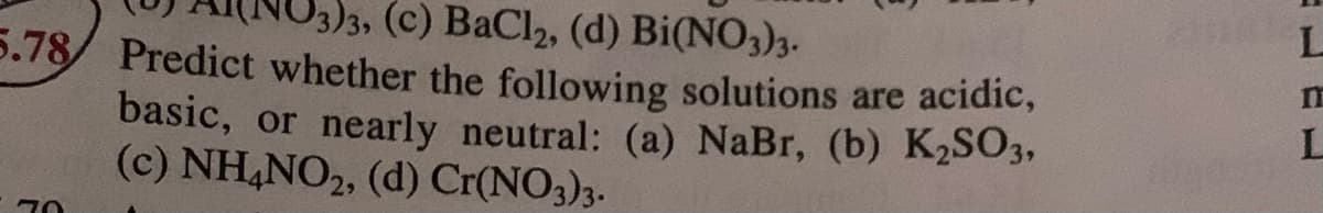 )3, (C) BaCl2, (d) Bi(NO3)3-
5.78/ Predict whether the following solutions are acidic,
basic, or nearly neutral: (a) NaBr, (b) K2SO3,
(c) NH,NO2, (d) Cr(NO3)3.
