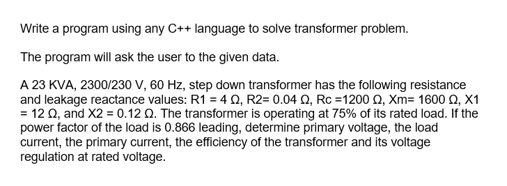 Write a program using any C++ language to solve transformer problem.
The program will ask the user to the given data.
A 23 KVA, 2300/230 V, 60 Hz, step down transformer has the following resistance
and leakage reactance values: R1 = 4 Q, R2= 0.04 Q, Rc =1200 Q, Xm= 1600 0, X1
= 12 Q, and X2 = 0.12 Q. The transformer is operating at 75% of its rated load. If the
power factor of the load is 0.866 leading, determine primary voltage, the load
current, the primary current, the efficiency of the transformer and its voltage
regulation at rated voltage.
