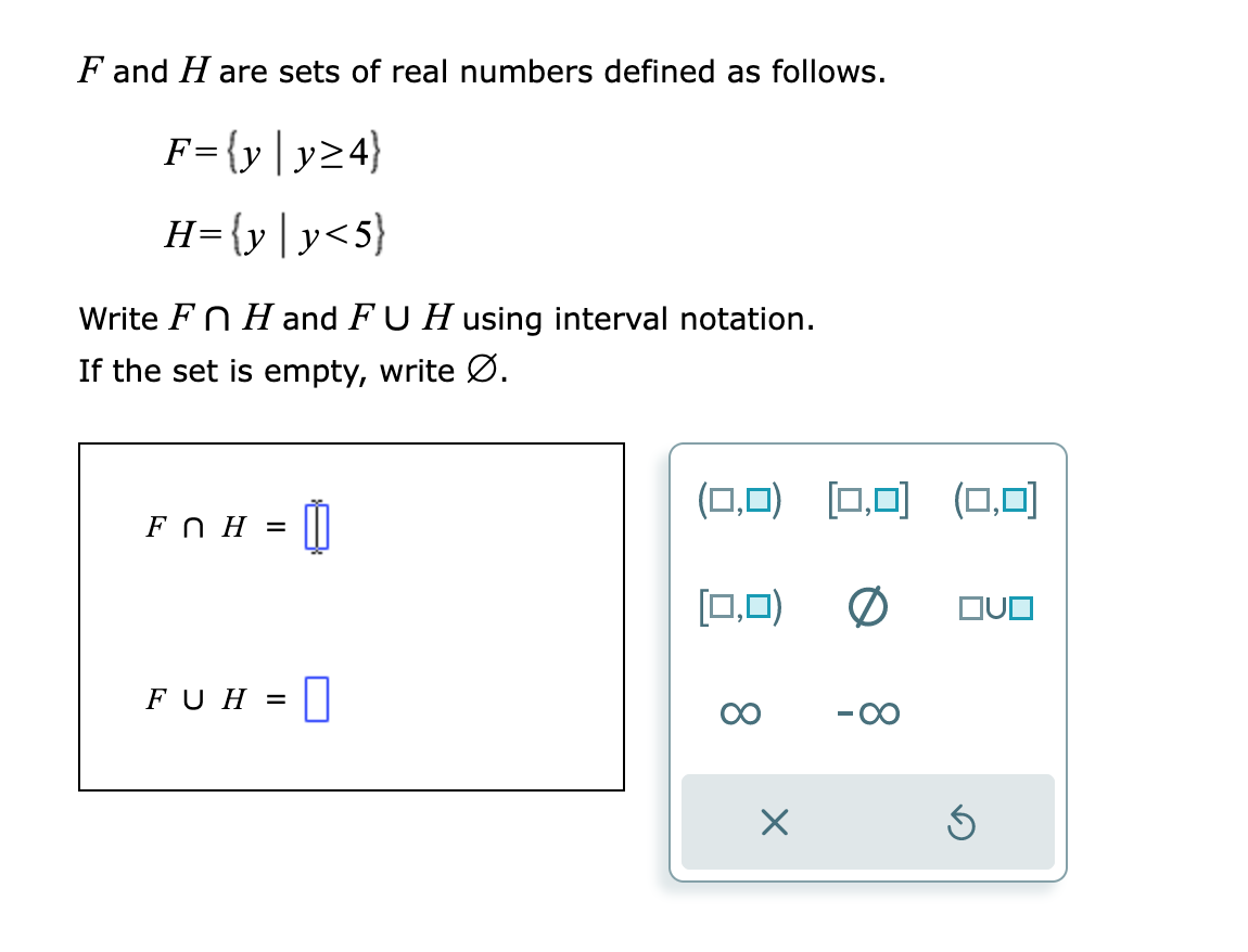 F and Hare sets of real numbers defined as follows.
F={y|y≥4}
H= {y|y<5}
Write Fn H and FU H using interval notation.
If the set is empty, write Ø.
FOH = Ú
FUH = 0
(0,0) [0,0] (0,0)
[0,0) 0 QUO
X
S