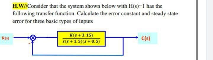 H.W//Consider that the system shown below with H(s)=1 has the
following transfer function. Calculate the error constant and steady state
error for three basic types of inputs
K(s +3.15)
s(s +1.5)(s+0.5)
R(s)
C(s)
