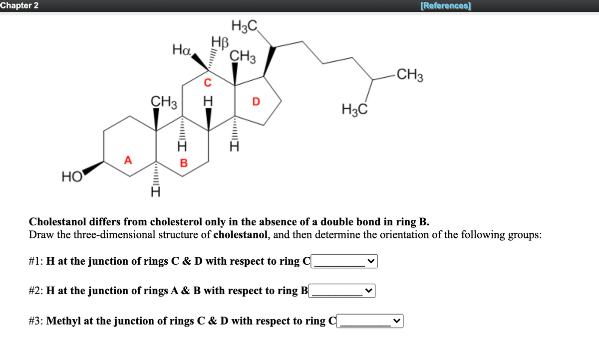 Chapter 2
[References]
H3C
HB
CH3
На,
CH3
CH3
D
H3C
B
НО
Cholestanol differs from cholesterol only in the absence of a double bond in ring B.
Draw the three-dimensional structure of cholestanol, and then determine the orientation of the following groups:
#1: H at the junction of rings C & D with respect to ring C|
#2: H at the junction of rings A & B with respect to ring B
#3: Methyl at the junction of rings C & D with respect to ring C|
O I
