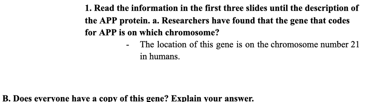 1. Read the information in the first three slides until the description of
the APP protein. a. Researchers have found that the gene that codes
for APP is on which chromosome?
The location of this gene is on the chromosome number 21
in humans.
B. Does everyone have a copy of this gene? Explain your answer.
