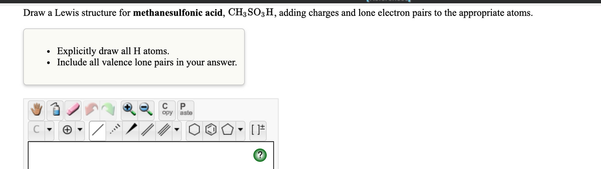 Draw a Lewis structure for methanesulfonic acid, CH3 SO3H, adding charges and lone electron pairs to the appropriate atoms.
Explicitly draw all H atoms.
Include all valence lone pairs in your answer.
opy aste
