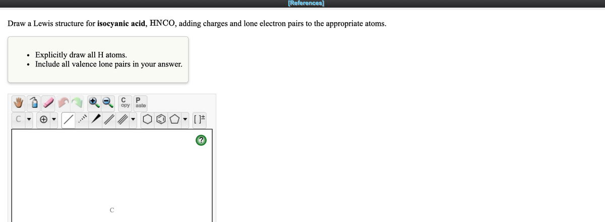 [References]
Draw a Lewis structure for isocyanic acid, HNCO, adding charges and lone electron pairs to the appropriate atoms.
Explicitly draw all H atoms.
Include all valence lone pairs in your answer.
орy aste
C
