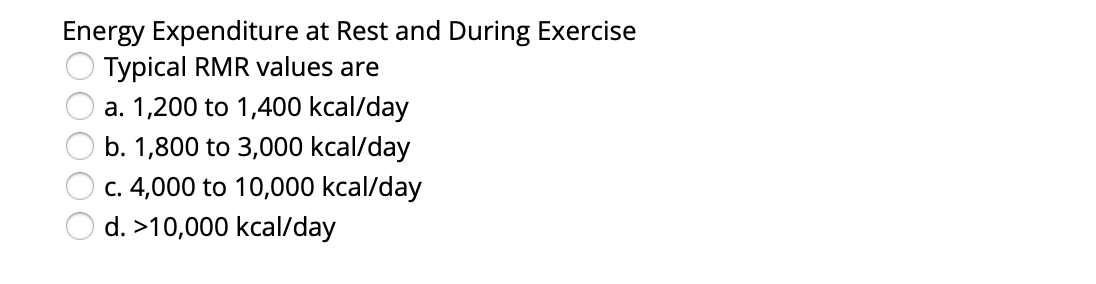 Energy Expenditure at Rest and During Exercise
Typical RMR values are
a. 1,200 to 1,400 kcal/day
b. 1,800 to 3,000 kcal/day
c. 4,000 to 10,000 kcal/day
d. >10,000 kcal/day
