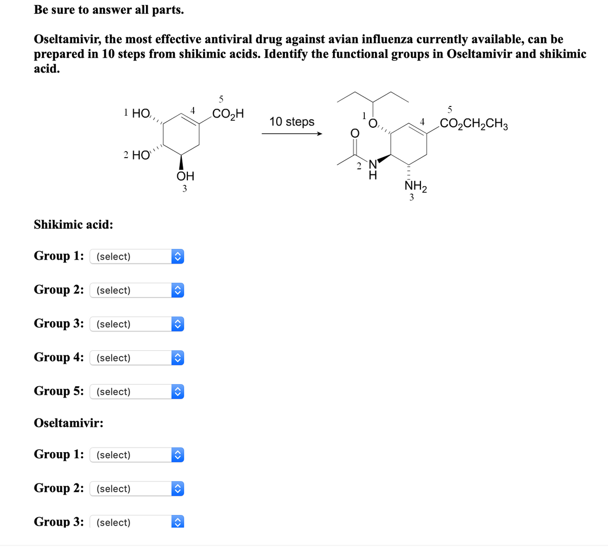 Be sure to answer all parts.
Oseltamivir, the most effective antiviral drug against avian influenza currently available, can be
prepared in 10 steps from shikimic acids. Identify the functional groups in Oseltamivir and shikimic
acid.
1 HO,
4
.CO2H
10 steps
4
CO2CH,CH3
2 НО
2 N
H
ОН
NH2
3
3
Shikimic acid:
Group 1:
(select)
Group 2: (select)
Group 3:
(select)
Group 4:
(select)
Group 5: (select)
Oseltamivir:
Group 1: (select)
Group 2:
(select)
Group 3:
(select)
