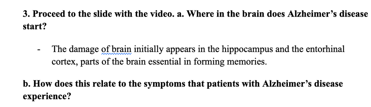 3. Proceed to the slide with the video. a. Where in the brain does Alzheimer's disease
start?
The damage of brain initially appears in the hippocampus and the entorhinal
cortex, parts of the brain essential in forming memories.
b. How does this relate to the symptoms that patients with Alzheimer's disease
experience?
