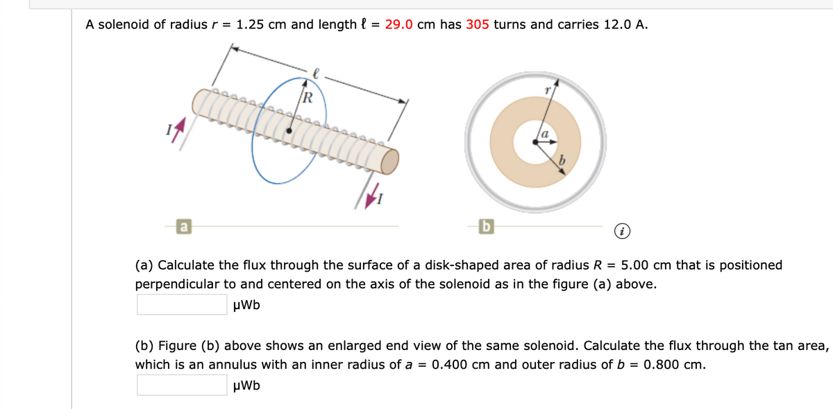 A solenoid of radius r = 1.25 cm and length {
29.0 cm has 305 turns and carries 12.0 A.
%3D
R
(a) Calculate the flux through the surface of a disk-shaped area of radius R
= 5.00 cm that is positioned
perpendicular to and centered on the axis of the solenoid as in the figure (a) above.
µWb
(b) Figure (b) above shows an enlarged end view of the same solenoid. Calculate the flux through the tan area,
which is an annulus with an inner radius of a = 0.400 cm and outer radius of b = 0.800 cm.
%3D
HWb
