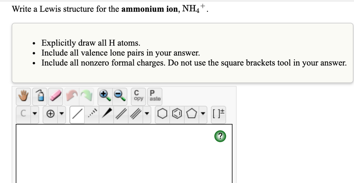 +
Write a Lewis structure for the ammonium ion, NH4™.
Explicitly draw all H atoms.
Include all valence lone pairs in your answer.
Include all nonzero formal charges. Do not use the square brackets tool in your answer.
P
aste
opy
[*
